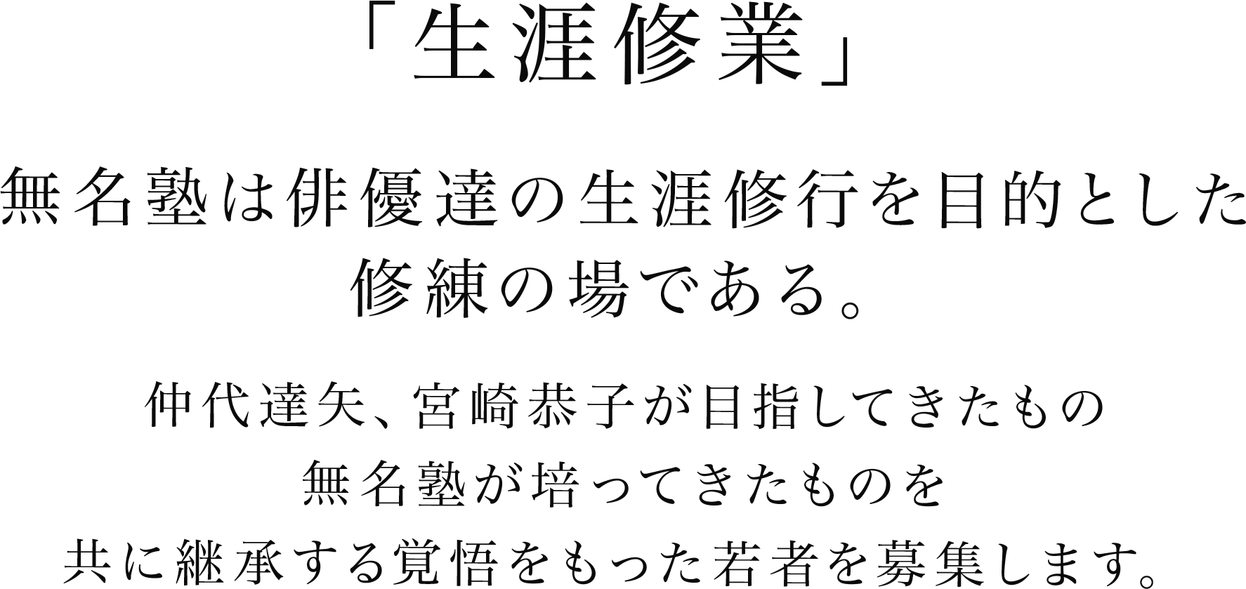 「生涯修業」無名塾は俳優達の生涯修行を目的とした修練の場である。仲代達矢、宮崎恭子が目指してきたもの、無名塾が培ってきたものを、共に継承する覚悟をもった若者を募集します。