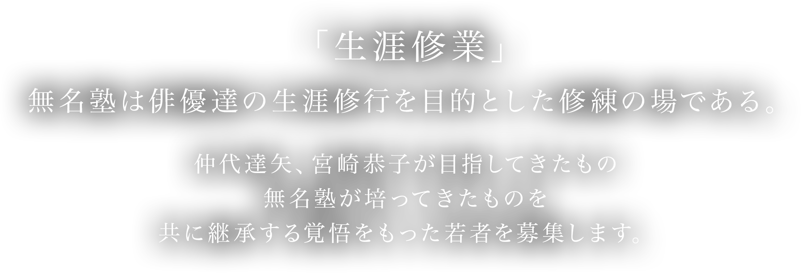 「生涯修業」無名塾は俳優達の生涯修行を目的とした修練の場である。仲代達矢、宮崎恭子が目指してきたもの、無名塾が培ってきたものを、共に継承する覚悟をもった若者を募集します。